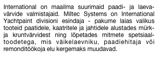 International on maailma suurimaid paadi- ja laeva-värvide valmistajaid. Miltec Systems on International Yachtpaint divisioni esindaja - pakume laias valikus tooteid paatidele, kaatritele ja jahtidele alustades mürk- ja kruntvärvidest ning lõpetades mitmete spetsiaal-toodetega, mis väikelaevniku, paadiehitaja või remonditöökoja elu kergemaks muudavad.